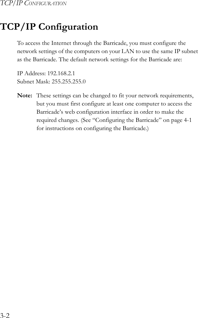TCP/IP CONFIGURATION3-2TCP/IP ConfigurationTo access the Internet through the Barricade, you must configure the network settings of the computers on your LAN to use the same IP subnet as the Barricade. The default network settings for the Barricade are:IP Address: 192.168.2.1 Subnet Mask: 255.255.255.0Note: These settings can be changed to fit your network requirements, but you must first configure at least one computer to access the Barricade’s web configuration interface in order to make the required changes. (See “Configuring the Barricade” on page 4-1 for instructions on configuring the Barricade.)