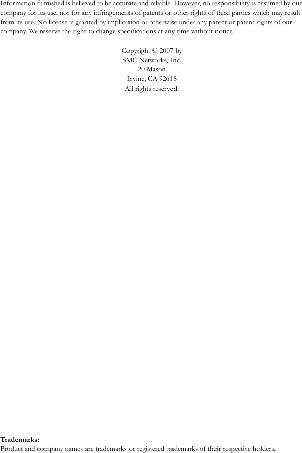 Information furnished is believed to be accurate and reliable. However, no responsibility is assumed by our company for its use, nor for any infringements of patents or other rights of third parties which may result from its use. No license is granted by implication or otherwise under any patent or patent rights of our company. We reserve the right to change specifications at any time without notice.Copyright © 2007 by SMC Networks, Inc.20 MasonIrvine, CA 92618All rights reserved.Trademarks:Product and company names are trademarks or registered trademarks of their respective holders.