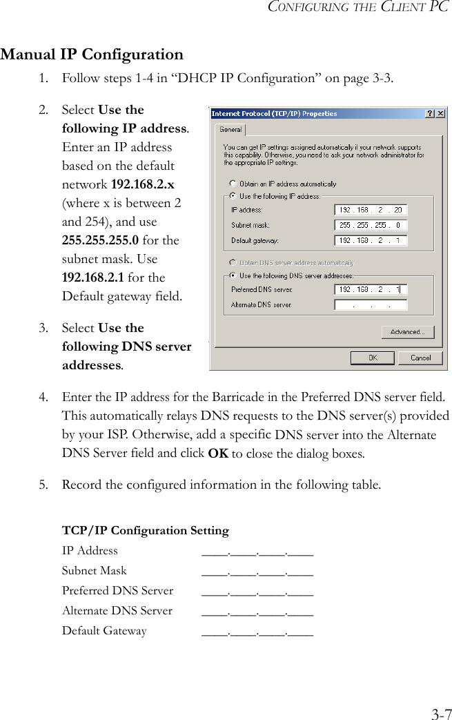 CONFIGURING THE CLIENT PC3-7Manual IP Configuration1. Follow steps 1-4 in “DHCP IP Configuration” on page 3-3.2. Select Use the following IP address. Enter an IP address based on the default network 192.168.2.x (where x is between 2 and 254), and use 255.255.255.0 for the subnet mask. Use 192.168.2.1 for the Default gateway field.3. Select Use the following DNS server addresses.4.Enter the IP address for the Barricade in the Preferred DNS server field. This automatically relays DNS requests to the DNS server(s) provided by your ISP. Otherwise, add a specific DNS server into the Alternate DNS Server field and click OK to close the dialog boxes.5. Record the configured information in the following table.TCP/IP Configuration SettingIP Address ____.____.____.____Subnet Mask ____.____.____.____Preferred DNS Server ____.____.____.____Alternate DNS Server ____.____.____.____Default Gateway ____.____.____.____