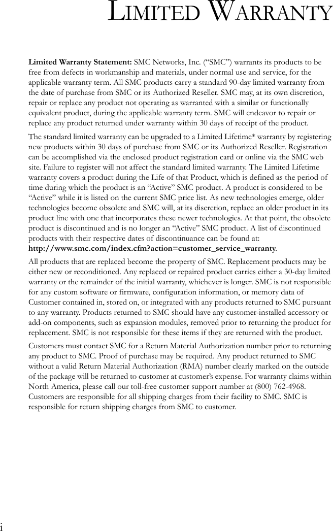 iLIMITED WARRANTYLimited Warranty Statement: SMC Networks, Inc. (“SMC”) warrants its products to be free from defects in workmanship and materials, under normal use and service, for the applicable warranty term. All SMC products carry a standard 90-day limited warranty from the date of purchase from SMC or its Authorized Reseller. SMC may, at its own discretion, repair or replace any product not operating as warranted with a similar or functionally equivalent product, during the applicable warranty term. SMC will endeavor to repair or replace any product returned under warranty within 30 days of receipt of the product.The standard limited warranty can be upgraded to a Limited Lifetime* warranty by registering new products within 30 days of purchase from SMC or its Authorized Reseller. Registration can be accomplished via the enclosed product registration card or online via the SMC web site. Failure to register will not affect the standard limited warranty. The Limited Lifetime warranty covers a product during the Life of that Product, which is defined as the period of time during which the product is an “Active” SMC product. A product is considered to be “Active” while it is listed on the current SMC price list. As new technologies emerge, older technologies become obsolete and SMC will, at its discretion, replace an older product in its product line with one that incorporates these newer technologies. At that point, the obsolete product is discontinued and is no longer an “Active” SMC product. A list of discontinued products with their respective dates of discontinuance can be found at:http://www.smc.com/index.cfm?action=customer_service_warranty.All products that are replaced become the property of SMC. Replacement products may be either new or reconditioned. Any replaced or repaired product carries either a 30-day limited warranty or the remainder of the initial warranty, whichever is longer. SMC is not responsible for any custom software or firmware, configuration information, or memory data of Customer contained in, stored on, or integrated with any products returned to SMC pursuant to any warranty. Products returned to SMC should have any customer-installed accessory or add-on components, such as expansion modules, removed prior to returning the product for replacement. SMC is not responsible for these items if they are returned with the product.Customers must contact SMC for a Return Material Authorization number prior to returning any product to SMC. Proof of purchase may be required. Any product returned to SMC without a valid Return Material Authorization (RMA) number clearly marked on the outside of the package will be returned to customer at customer’s expense. For warranty claims within North America, please call our toll-free customer support number at (800) 762-4968. Customers are responsible for all shipping charges from their facility to SMC. SMC is responsible for return shipping charges from SMC to customer.