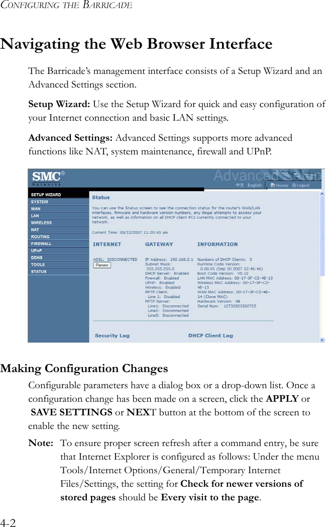 CONFIGURING THE BARRICADE4-2Navigating the Web Browser InterfaceThe Barricade’s management interface consists of a Setup Wizard and an Advanced Settings section.Setup Wizard: Use the Setup Wizard for quick and easy configuration of your Internet connection and basic LAN settings.Advanced Settings: Advanced Settings supports more advanced functions like NAT, system maintenance, firewall and UPnP. Making Configuration ChangesConfigurable parameters have a dialog box or a drop-down list. Once a configuration change has been made on a screen, click the APPLY or  SAVE SETTINGS or NEXT button at the bottom of the screen to enable the new setting.Note: To ensure proper screen refresh after a command entry, be sure that Internet Explorer is configured as follows: Under the menu Tools/Internet Options/General/Temporary Internet Files/Settings, the setting for Check for newer versions of stored pages should be Every visit to the page.