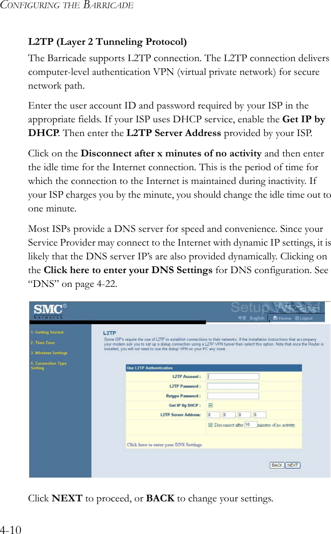 CONFIGURING THE BARRICADE4-10L2TP (Layer 2 Tunneling Protocol) The Barricade supports L2TP connection. The L2TP connection delivers computer-level authentication VPN (virtual private network) for secure network path.Enter the user account ID and password required by your ISP in the appropriate fields. If your ISP uses DHCP service, enable the Get IP by DHCP. Then enter the L2TP Server Address provided by your ISP.Click on the Disconnect after x minutes of no activity and then enter the idle time for the Internet connection. This is the period of time for which the connection to the Internet is maintained during inactivity. If your ISP charges you by the minute, you should change the idle time out to one minute. Most ISPs provide a DNS server for speed and convenience. Since your Service Provider may connect to the Internet with dynamic IP settings, it is likely that the DNS server IP’s are also provided dynamically. Clicking on the Click here to enter your DNS Settings for DNS configuration. See “DNS” on page 4-22.Click NEXT to proceed, or BACK to change your settings.