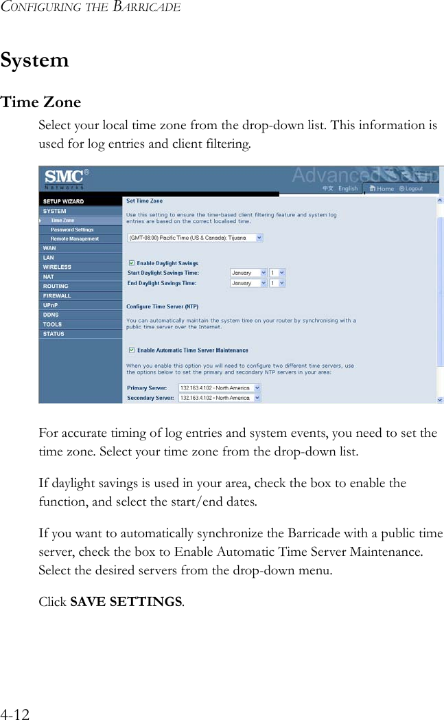 CONFIGURING THE BARRICADE4-12SystemTime ZoneSelect your local time zone from the drop-down list. This information is used for log entries and client filtering.For accurate timing of log entries and system events, you need to set the time zone. Select your time zone from the drop-down list.If daylight savings is used in your area, check the box to enable the function, and select the start/end dates.If you want to automatically synchronize the Barricade with a public time server, check the box to Enable Automatic Time Server Maintenance. Select the desired servers from the drop-down menu.Click SAVE SETTINGS.