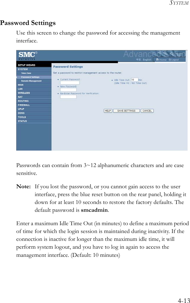 SYSTEM4-13Password SettingsUse this screen to change the password for accessing the management interface. Passwords can contain from 3~12 alphanumeric characters and are case sensitive.Note: If you lost the password, or you cannot gain access to the user interface, press the blue reset button on the rear panel, holding it down for at least 10 seconds to restore the factory defaults. The default password is smcadmin.Enter a maximum Idle Time Out (in minutes) to define a maximum period of time for which the login session is maintained during inactivity. If the connection is inactive for longer than the maximum idle time, it will perform system logout, and you have to log in again to access the management interface. (Default: 10 minutes)