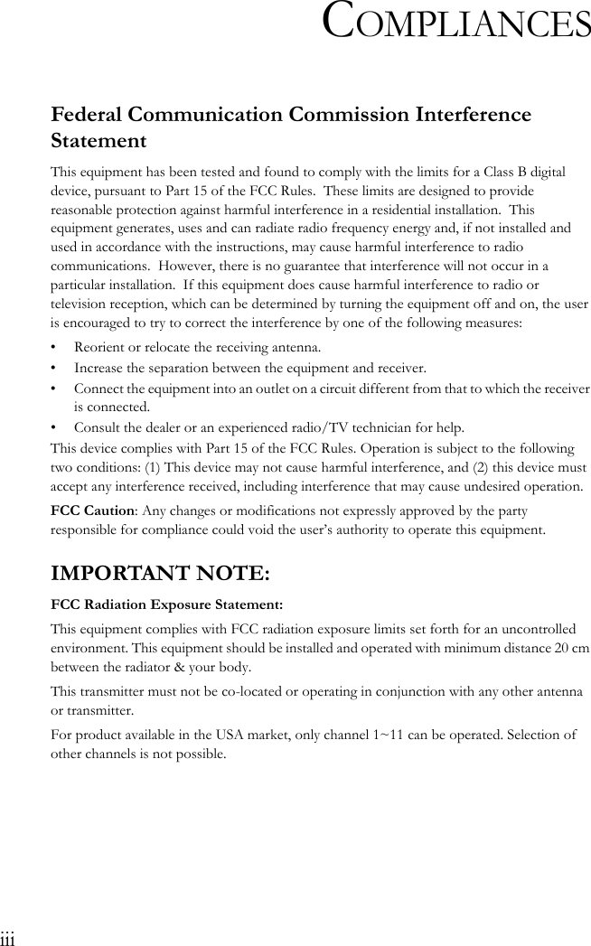 iiiCOMPLIANCESFederal Communication Commission Interference StatementThis equipment has been tested and found to comply with the limits for a Class B digital device, pursuant to Part 15 of the FCC Rules.  These limits are designed to provide reasonable protection against harmful interference in a residential installation.  This equipment generates, uses and can radiate radio frequency energy and, if not installed and used in accordance with the instructions, may cause harmful interference to radio communications.  However, there is no guarantee that interference will not occur in a particular installation.  If this equipment does cause harmful interference to radio or television reception, which can be determined by turning the equipment off and on, the user is encouraged to try to correct the interference by one of the following measures:• Reorient or relocate the receiving antenna.• Increase the separation between the equipment and receiver.• Connect the equipment into an outlet on a circuit different from that to which the receiver is connected.• Consult the dealer or an experienced radio/TV technician for help.This device complies with Part 15 of the FCC Rules. Operation is subject to the following two conditions: (1) This device may not cause harmful interference, and (2) this device must accept any interference received, including interference that may cause undesired operation.FCC Caution: Any changes or modifications not expressly approved by the party responsible for compliance could void the user’s authority to operate this equipment.IMPORTANT NOTE:FCC Radiation Exposure Statement:This equipment complies with FCC radiation exposure limits set forth for an uncontrolled environment. This equipment should be installed and operated with minimum distance 20 cm between the radiator &amp; your body.This transmitter must not be co-located or operating in conjunction with any other antenna or transmitter.For product available in the USA market, only channel 1~11 can be operated. Selection of other channels is not possible.