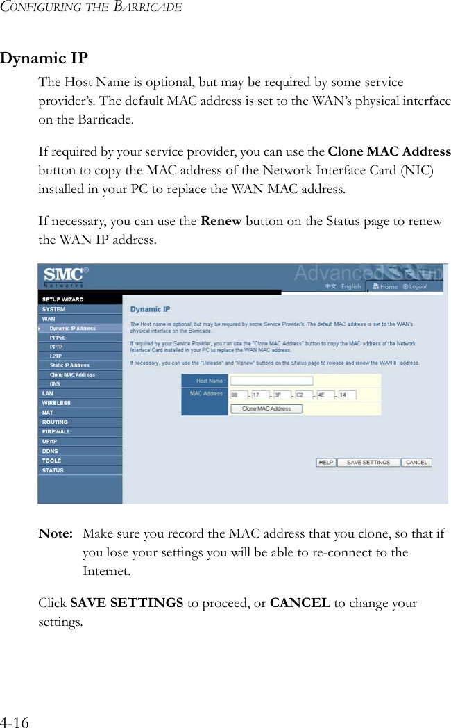 CONFIGURING THE BARRICADE4-16Dynamic IPThe Host Name is optional, but may be required by some service provider’s. The default MAC address is set to the WAN’s physical interface on the Barricade.If required by your service provider, you can use the Clone MAC Address button to copy the MAC address of the Network Interface Card (NIC) installed in your PC to replace the WAN MAC address.If necessary, you can use the Renew button on the Status page to renew the WAN IP address.Note: Make sure you record the MAC address that you clone, so that if you lose your settings you will be able to re-connect to the Internet.Click SAVE SETTINGS to proceed, or CANCEL to change your settings.