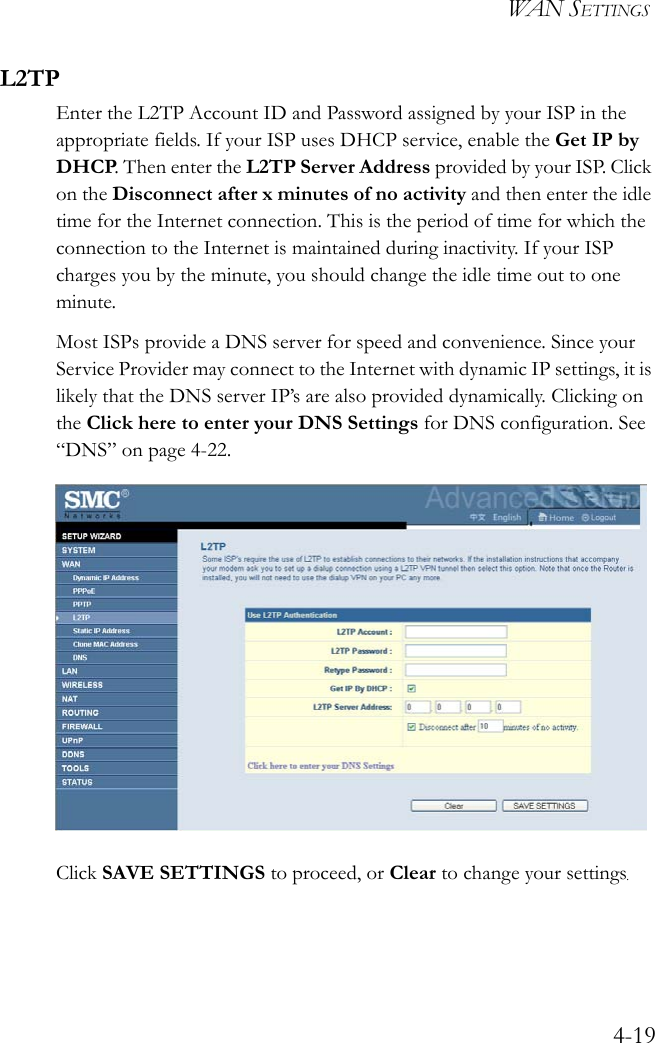 WAN SETTINGS4-19L2TPEnter the L2TP Account ID and Password assigned by your ISP in the appropriate fields. If your ISP uses DHCP service, enable the Get IP by DHCP. Then enter the L2TP Server Address provided by your ISP. Click on the Disconnect after x minutes of no activity and then enter the idle time for the Internet connection. This is the period of time for which the connection to the Internet is maintained during inactivity. If your ISP charges you by the minute, you should change the idle time out to one minute. Most ISPs provide a DNS server for speed and convenience. Since your Service Provider may connect to the Internet with dynamic IP settings, it is likely that the DNS server IP’s are also provided dynamically. Clicking on the Click here to enter your DNS Settings for DNS configuration. See “DNS” on page 4-22.Click SAVE SETTINGS to proceed, or Clear to change your settings.