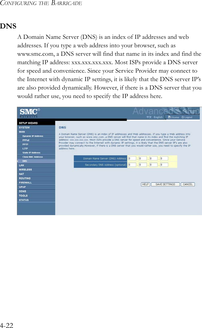 CONFIGURING THE BARRICADE4-22DNSA Domain Name Server (DNS) is an index of IP addresses and web addresses. If you type a web address into your browser, such as www.smc.com, a DNS server will find that name in its index and find the matching IP address: xxx.xxx.xxx.xxx. Most ISPs provide a DNS server for speed and convenience. Since your Service Provider may connect to the Internet with dynamic IP settings, it is likely that the DNS server IP’s are also provided dynamically. However, if there is a DNS server that you would rather use, you need to specify the IP address here.