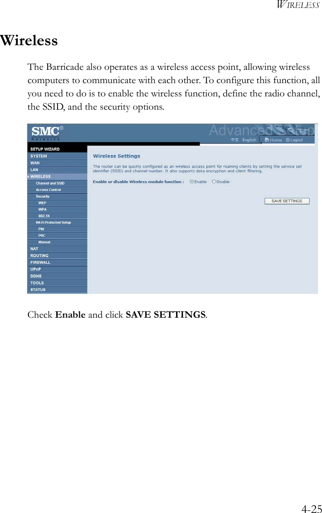 WIRELESS4-25WirelessThe Barricade also operates as a wireless access point, allowing wireless computers to communicate with each other. To configure this function, all you need to do is to enable the wireless function, define the radio channel, the SSID, and the security options. Check Enable and click SAVE SETTINGS.