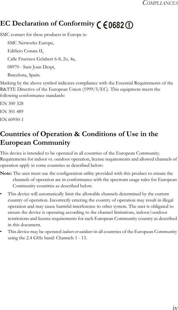 COMPLIANCESivEC Declaration of Conformity SMC contact for these products in Europe is:SMC Networks Europe,Edificio Conata II,Calle Fructuos Gelabert 6-8, 2o, 4a,08970 - Sant Joan Despi,Barcelona, Spain.Marking by the above symbol indicates compliance with the Essential Requirements of the R&amp;TTE Directive of the European Union (1999/5/EC). This equipment meets the following conformance standards:EN 300 328 EN 301 489EN 60950-1Countries of Operation &amp; Conditions of Use in the European CommunityThis device is intended to be operated in all countries of the European Community. Requirements for indoor vs. outdoor operation, license requirements and allowed channels of operation apply in some countries as described below:Note: The user must use the configuration utility provided with this product to ensure the channels of operation are in conformance with the spectrum usage rules for European Community countries as described below.• This device will automatically limit the allowable channels determined by the current country of operation. Incorrectly entering the country of operation may result in illegal operation and may cause harmful interference to other system. The user is obligated to ensure the device is operating according to the channel limitations, indoor/outdoor restrictions and license requirements for each European Community country as described in this document.• This device may be operated indoors or outdoors in all countries of the European Community using the 2.4 GHz band: Channels 1 - 13.