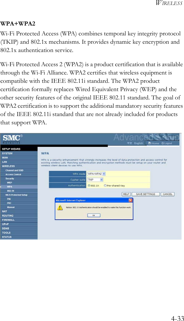 WIRELESS4-33WPA+WPA2Wi-Fi Protected Access (WPA) combines temporal key integrity protocol (TKIP) and 802.1x mechanisms. It provides dynamic key encryption and 802.1x authentication service. Wi-Fi Protected Access 2 (WPA2) is a product certification that is available through the Wi-Fi Alliance. WPA2 certifies that wireless equipment is compatible with the IEEE 802.11i standard. The WPA2 product certification formally replaces Wired Equivalent Privacy (WEP) and the other security features of the original IEEE 802.11 standard. The goal of WPA2 certification is to support the additional mandatory security features of the IEEE 802.11i standard that are not already included for products that support WPA.