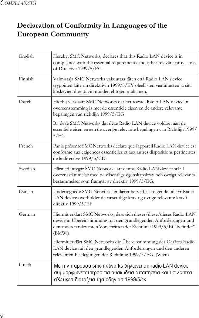 COMPLIANCESvDeclaration of Conformity in Languages of the European CommunityEnglish Hereby, SMC Networks, declares that this Radio LAN device is in compliance with the essential requirements and other relevant provisions of Directive 1999/5/EC.Finnish Valmistaja SMC Networks vakuuttaa täten että Radio LAN device tyyppinen laite on direktiivin 1999/5/EY oleellisten vaatimusten ja sitä koskevien direktiivin muiden ehtojen mukainen.Dutch Hierbij verklaart SMC Networks dat het toestel Radio LAN device in overeenstemming is met de essentiële eisen en de andere relevante bepalingen van richtlijn 1999/5/EGBij deze SMC Networks dat deze Radio LAN device voldoet aan de essentiële eisen en aan de overige relevante bepalingen van Richtlijn 1999/5/EC.French Par la présente SMC Networks déclare que l&apos;appareil Radio LAN device est conforme aux exigences essentielles et aux autres dispositions pertinentes de la directive 1999/5/CESwedish Härmed intygar SMC Networks att denna Radio LAN device står I överensstämmelse med de väsentliga egenskapskrav och övriga relevanta bestämmelser som framgår av direktiv 1999/5/EG.Danish Undertegnede SMC Networks erklærer herved, at følgende udstyr Radio LAN device overholder de væsentlige krav og øvrige relevante krav i direktiv 1999/5/EFGerman Hiermit erklärt SMC Networks, dass sich dieser/diese/dieses Radio LAN device in Übereinstimmung mit den grundlegenden Anforderungen und den anderen relevanten Vorschriften der Richtlinie 1999/5/EG befindet&quot;. (BMWi)Hiermit erklärt SMC Networks die Übereinstimmung des Gerätes Radio LAN device mit den grundlegenden Anforderungen und den anderen relevanten Festlegungen der Richtlinie 1999/5/EG. (Wien)Greek