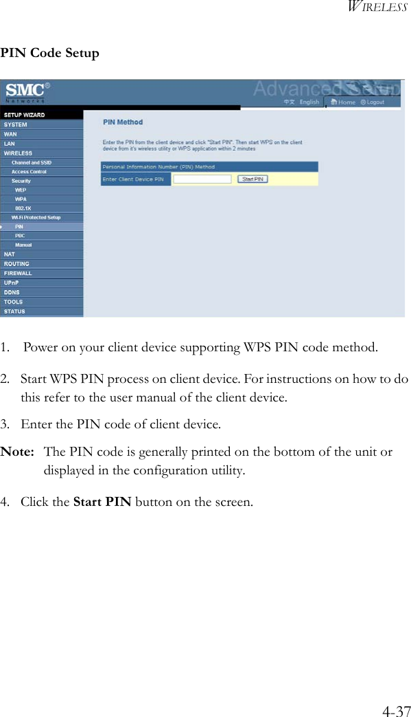 WIRELESS4-37PIN Code Setup1. Power on your client device supporting WPS PIN code method.2. Start WPS PIN process on client device. For instructions on how to do this refer to the user manual of the client device.3. Enter the PIN code of client device. Note: The PIN code is generally printed on the bottom of the unit or displayed in the configuration utility.4. Click the Start PIN button on the screen.