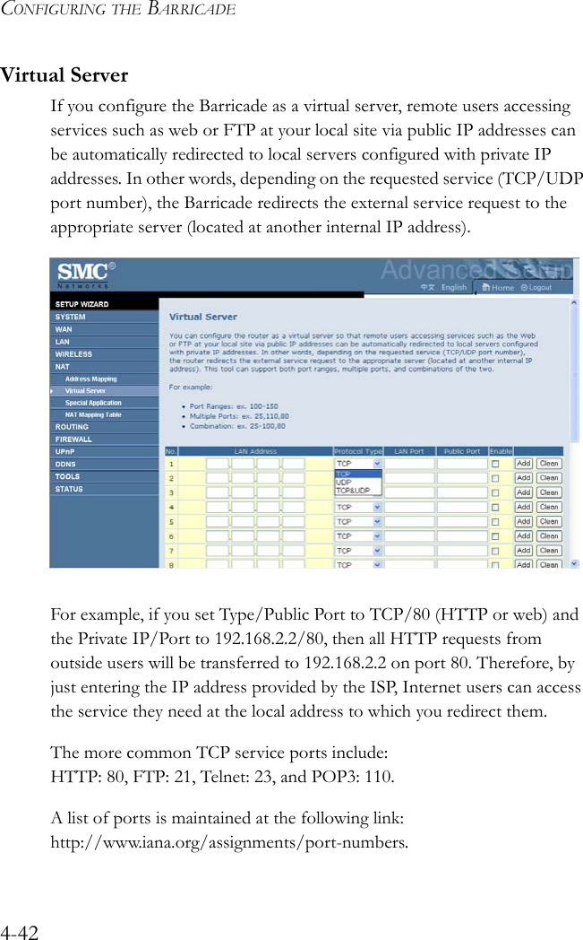 CONFIGURING THE BARRICADE4-42Virtual ServerIf you configure the Barricade as a virtual server, remote users accessing services such as web or FTP at your local site via public IP addresses can be automatically redirected to local servers configured with private IP addresses. In other words, depending on the requested service (TCP/UDP port number), the Barricade redirects the external service request to the appropriate server (located at another internal IP address). For example, if you set Type/Public Port to TCP/80 (HTTP or web) and the Private IP/Port to 192.168.2.2/80, then all HTTP requests from outside users will be transferred to 192.168.2.2 on port 80. Therefore, by just entering the IP address provided by the ISP, Internet users can access the service they need at the local address to which you redirect them. The more common TCP service ports include: HTTP: 80, FTP: 21, Telnet: 23, and POP3: 110. A list of ports is maintained at the following link: http://www.iana.org/assignments/port-numbers.