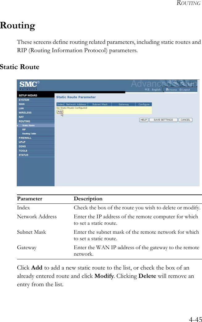 ROUTING4-45RoutingThese screens define routing related parameters, including static routes and RIP (Routing Information Protocol) parameters.Static Route Click Add to add a new static route to the list, or check the box of an already entered route and click Modify. Clicking Delete will remove an entry from the list.Parameter DescriptionIndex Check the box of the route you wish to delete or modify.Network Address Enter the IP address of the remote computer for which to set a static route.Subnet Mask Enter the subnet mask of the remote network for which to set a static route.Gateway Enter the WAN IP address of the gateway to the remote network.