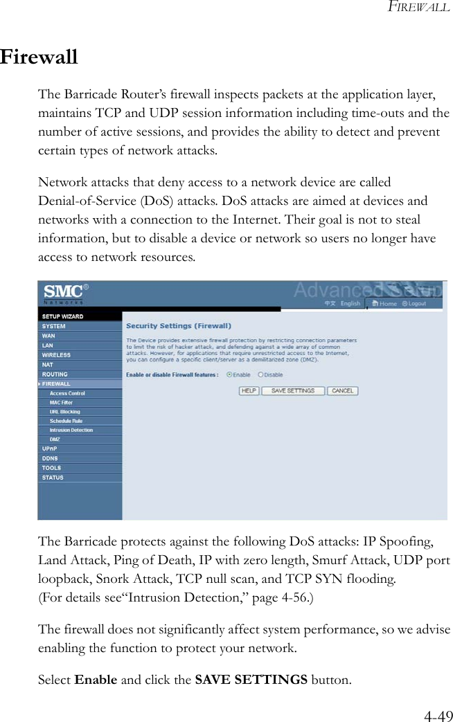 FIREWALL4-49FirewallThe Barricade Router’s firewall inspects packets at the application layer, maintains TCP and UDP session information including time-outs and the number of active sessions, and provides the ability to detect and prevent certain types of network attacks. Network attacks that deny access to a network device are called Denial-of-Service (DoS) attacks. DoS attacks are aimed at devices and networks with a connection to the Internet. Their goal is not to steal information, but to disable a device or network so users no longer have access to network resources. The Barricade protects against the following DoS attacks: IP Spoofing, Land Attack, Ping of Death, IP with zero length, Smurf Attack, UDP port loopback, Snork Attack, TCP null scan, and TCP SYN flooding. (For details see“Intrusion Detection,” page 4-56.)The firewall does not significantly affect system performance, so we advise enabling the function to protect your network. Select Enable and click the SAVE SETTINGS button. 