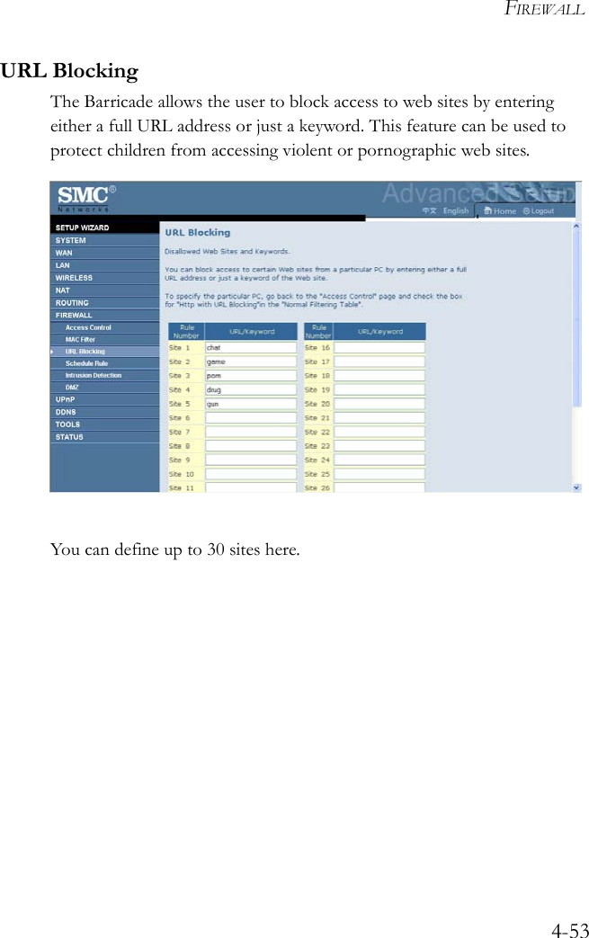 FIREWALL4-53URL BlockingThe Barricade allows the user to block access to web sites by entering either a full URL address or just a keyword. This feature can be used to protect children from accessing violent or pornographic web sites. You can define up to 30 sites here. 