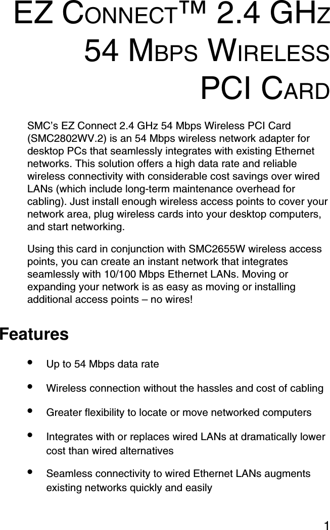 1EZ CONNECT™ 2.4 GHZ54 MBPS WIRELESSPCI CARDSMC’s EZ Connect 2.4 GHz 54 Mbps Wireless PCI Card (SMC2802WV.2) is an 54 Mbps wireless network adapter for desktop PCs that seamlessly integrates with existing Ethernet networks. This solution offers a high data rate and reliable wireless connectivity with considerable cost savings over wired LANs (which include long-term maintenance overhead for cabling). Just install enough wireless access points to cover your network area, plug wireless cards into your desktop computers, and start networking. Using this card in conjunction with SMC2655W wireless access points, you can create an instant network that integrates seamlessly with 10/100 Mbps Ethernet LANs. Moving or expanding your network is as easy as moving or installing additional access points – no wires!Features•Up to 54 Mbps data rate•Wireless connection without the hassles and cost of cabling•Greater flexibility to locate or move networked computers•Integrates with or replaces wired LANs at dramatically lower cost than wired alternatives•Seamless connectivity to wired Ethernet LANs augments existing networks quickly and easily