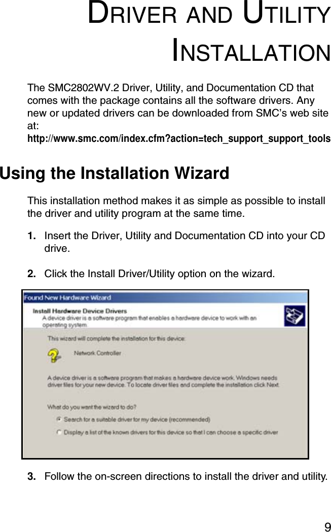 9DRIVER AND UTILITYINSTALLATIONThe SMC2802WV.2 Driver, Utility, and Documentation CD that comes with the package contains all the software drivers. Any new or updated drivers can be downloaded from SMC’s web site at: http://www.smc.com/index.cfm?action=tech_support_support_toolsUsing the Installation WizardThis installation method makes it as simple as possible to install the driver and utility program at the same time.1. Insert the Driver, Utility and Documentation CD into your CD drive.2. Click the Install Driver/Utility option on the wizard.3. Follow the on-screen directions to install the driver and utility.