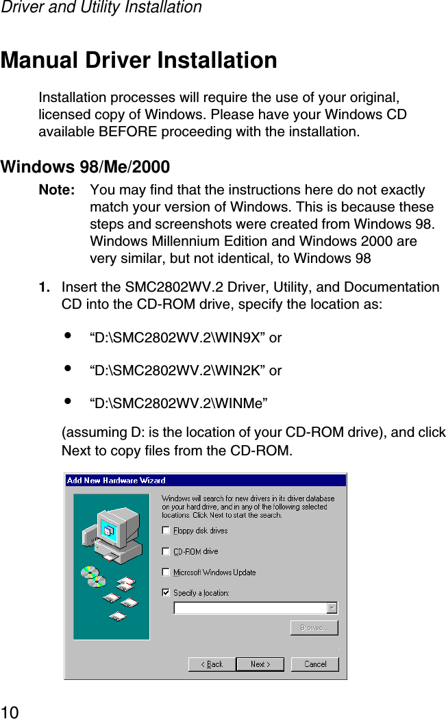 Driver and Utility Installation10Manual Driver InstallationInstallation processes will require the use of your original, licensed copy of Windows. Please have your Windows CD available BEFORE proceeding with the installation.Windows 98/Me/2000Note: You may find that the instructions here do not exactly match your version of Windows. This is because these steps and screenshots were created from Windows 98. Windows Millennium Edition and Windows 2000 are very similar, but not identical, to Windows 981. Insert the SMC2802WV.2 Driver, Utility, and Documentation CD into the CD-ROM drive, specify the location as: •“D:\SMC2802WV.2\WIN9X” or •“D:\SMC2802WV.2\WIN2K” or •“D:\SMC2802WV.2\WINMe” (assuming D: is the location of your CD-ROM drive), and click Next to copy files from the CD-ROM.