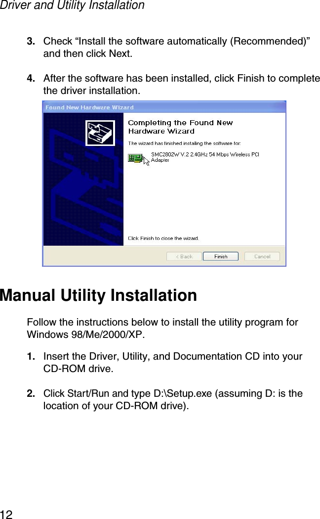Driver and Utility Installation123. Check “Install the software automatically (Recommended)” and then click Next.4. After the software has been installed, click Finish to complete the driver installation.Manual Utility InstallationFollow the instructions below to install the utility program for Windows 98/Me/2000/XP.1. Insert the Driver, Utility, and Documentation CD into your CD-ROM drive.2.Click Start/Run and type D:\Setup.exe (assuming D: is the location of your CD-ROM drive). 