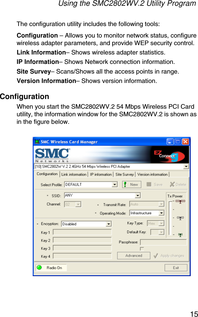 Using the SMC2802WV.2 Utility Program15The configuration utility includes the following tools:Configuration – Allows you to monitor network status, configure wireless adapter parameters, and provide WEP security control.Link Information– Shows wireless adapter statistics.IP Information– Shows Network connection information. Site Survey– Scans/Shows all the access points in range.Version Information– Shows version information.ConfigurationWhen you start the SMC2802WV.2 54 Mbps Wireless PCI Card utility, the information window for the SMC2802WV.2 is shown as in the figure below.