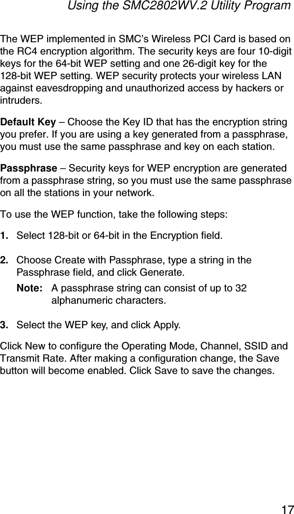 Using the SMC2802WV.2 Utility Program17The WEP implemented in SMC’s Wireless PCI Card is based on the RC4 encryption algorithm. The security keys are four 10-digit keys for the 64-bit WEP setting and one 26-digit key for the 128-bit WEP setting. WEP security protects your wireless LAN against eavesdropping and unauthorized access by hackers or intruders. Default Key – Choose the Key ID that has the encryption string you prefer. If you are using a key generated from a passphrase, you must use the same passphrase and key on each station.Passphrase – Security keys for WEP encryption are generated from a passphrase string, so you must use the same passphrase on all the stations in your network.To use the WEP function, take the following steps:1. Select 128-bit or 64-bit in the Encryption field.2. Choose Create with Passphrase, type a string in the Passphrase field, and click Generate. Note: A passphrase string can consist of up to 32 alphanumeric characters.3. Select the WEP key, and click Apply.Click New to configure the Operating Mode, Channel, SSID and Transmit Rate. After making a configuration change, the Save button will become enabled. Click Save to save the changes.