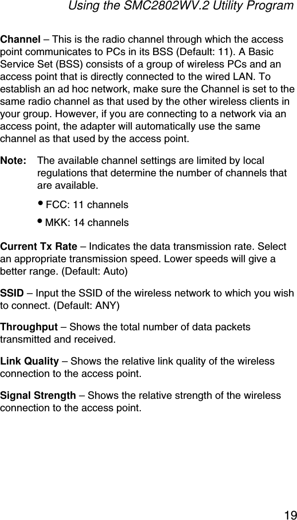 Using the SMC2802WV.2 Utility Program19Channel – This is the radio channel through which the access point communicates to PCs in its BSS (Default: 11). A Basic Service Set (BSS) consists of a group of wireless PCs and an access point that is directly connected to the wired LAN. To establish an ad hoc network, make sure the Channel is set to the same radio channel as that used by the other wireless clients in your group. However, if you are connecting to a network via an access point, the adapter will automatically use the same channel as that used by the access point. Note: The available channel settings are limited by local regulations that determine the number of channels that are available.• FCC: 11 channels• MKK: 14 channelsCurrent Tx Rate – Indicates the data transmission rate. Select an appropriate transmission speed. Lower speeds will give a better range. (Default: Auto)SSID – Input the SSID of the wireless network to which you wish to connect. (Default: ANY)Throughput – Shows the total number of data packets transmitted and received.Link Quality – Shows the relative link quality of the wireless connection to the access point.Signal Strength – Shows the relative strength of the wireless connection to the access point.