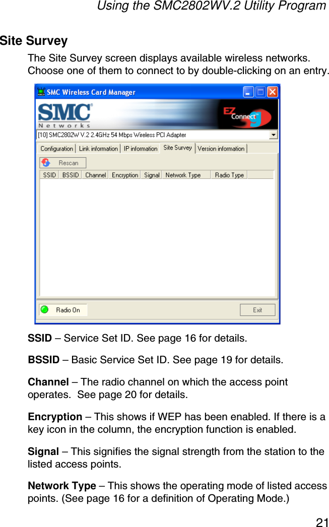 Using the SMC2802WV.2 Utility Program21Site SurveyThe Site Survey screen displays available wireless networks. Choose one of them to connect to by double-clicking on an entry.SSID – Service Set ID. See page 16 for details.BSSID – Basic Service Set ID. See page 19 for details.Channel – The radio channel on which the access point operates.  See page 20 for details.Encryption – This shows if WEP has been enabled. If there is a key icon in the column, the encryption function is enabled.Signal – This signifies the signal strength from the station to the listed access points.Network Type – This shows the operating mode of listed access points. (See page 16 for a definition of Operating Mode.)