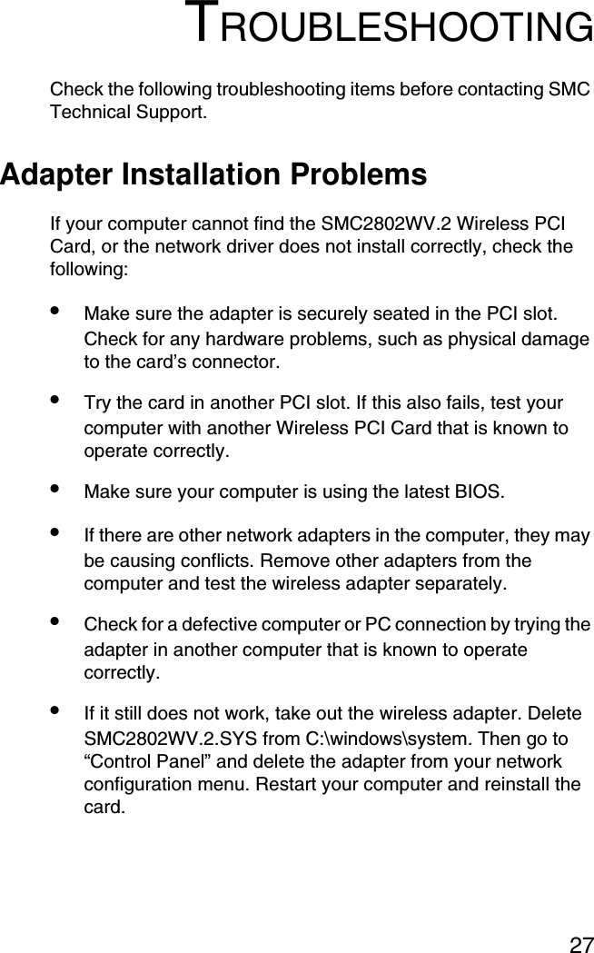 27TROUBLESHOOTINGCheck the following troubleshooting items before contacting SMC Technical Support.Adapter Installation ProblemsIf your computer cannot find the SMC2802WV.2 Wireless PCI Card, or the network driver does not install correctly, check the following:•Make sure the adapter is securely seated in the PCI slot. Check for any hardware problems, such as physical damage to the card’s connector. •Try the card in another PCI slot. If this also fails, test your computer with another Wireless PCI Card that is known to operate correctly.•Make sure your computer is using the latest BIOS.•If there are other network adapters in the computer, they may be causing conflicts. Remove other adapters from the computer and test the wireless adapter separately.•Check for a defective computer or PC connection by trying the adapter in another computer that is known to operate correctly.•If it still does not work, take out the wireless adapter. Delete SMC2802WV.2.SYS from C:\windows\system. Then go to “Control Panel” and delete the adapter from your network configuration menu. Restart your computer and reinstall the card.