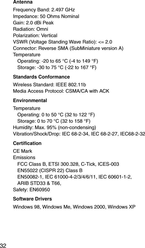 32AntennaFrequency Band: 2.497 GHzImpedance: 50 Ohms NominalGain: 2.0 dBi PeakRadiation: OmniPolarization: VerticalVSWR (Voltage Standing Wave Ratio): &lt;= 2.0Connector: Reverse SMA (SubMiniature version A)TemperatureOperating: -20 to 65 °C (-4 to 149 °F) Storage: -30 to 75 °C (-22 to 167 °F)Standards ConformanceWireless Standard: IEEE 802.11bMedia Access Protocol: CSMA/CA with ACKEnvironmentalTemperatureOperating: 0 to 50 °C (32 to 122 °F) Storage: 0 to 70 °C (32 to 158 °F)Humidity: Max. 95% (non-condensing)Vibration/Shock/Drop: IEC 68-2-34, IEC 68-2-27, IEC68-2-32CertificationCE MarkEmissionsFCC Class B, ETSI 300.328, C-Tick, ICES-003EN55022 (CISPR 22) Class BEN50082-1, IEC 61000-4-2/3/4/6/11, IEC 60601-1-2, ARIB STD33 &amp; T66, Safety: EN60950Software DriversWindows 98, Windows Me, Windows 2000, Windows XP