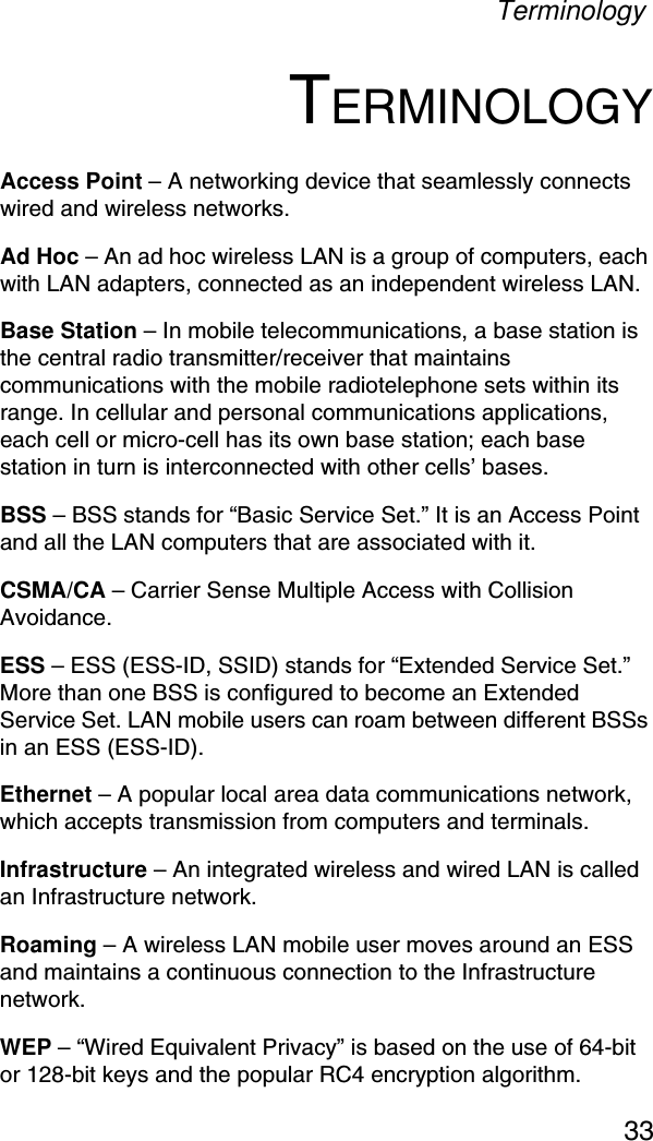 Terminology33TERMINOLOGYAccess Point – A networking device that seamlessly connects wired and wireless networks.Ad Hoc – An ad hoc wireless LAN is a group of computers, each with LAN adapters, connected as an independent wireless LAN.Base Station – In mobile telecommunications, a base station is the central radio transmitter/receiver that maintains communications with the mobile radiotelephone sets within its range. In cellular and personal communications applications, each cell or micro-cell has its own base station; each base station in turn is interconnected with other cells’ bases.BSS – BSS stands for “Basic Service Set.” It is an Access Point and all the LAN computers that are associated with it.CSMA/CA – Carrier Sense Multiple Access with Collision Avoidance.ESS – ESS (ESS-ID, SSID) stands for “Extended Service Set.” More than one BSS is configured to become an Extended Service Set. LAN mobile users can roam between different BSSs in an ESS (ESS-ID).Ethernet – A popular local area data communications network, which accepts transmission from computers and terminals.Infrastructure – An integrated wireless and wired LAN is called an Infrastructure network.Roaming – A wireless LAN mobile user moves around an ESS and maintains a continuous connection to the Infrastructure network.WEP – “Wired Equivalent Privacy” is based on the use of 64-bit or 128-bit keys and the popular RC4 encryption algorithm. 