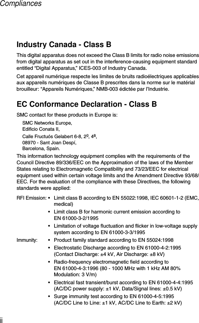 CompliancesiiIndustry Canada - Class BThis digital apparatus does not exceed the Class B limits for radio noise emissions from digital apparatus as set out in the interference-causing equipment standard entitled “Digital Apparatus,” ICES-003 of Industry Canada. Cet appareil numérique respecte les limites de bruits radioélectriques applicables aux appareils numériques de Classe B prescrites dans la norme sur le matérial brouilleur: “Appareils Numériques,” NMB-003 édictée par l’Industrie.EC Conformance Declaration - Class BSMC contact for these products in Europe is:SMC Networks Europe,Edificio Conata II,Calle Fructuós Gelabert 6-8, 2o, 4a,08970 - Sant Joan Despí,Barcelona, Spain.This information technology equipment complies with the requirements of the Council Directive 89/336/EEC on the Approximation of the laws of the Member States relating to Electromagnetic Compatibility and 73/23/EEC for electrical equipment used within certain voltage limits and the Amendment Directive 93/68/EEC. For the evaluation of the compliance with these Directives, the following standards were applied:RFI Emission:• Limit class B according to EN 55022:1998, IEC 60601-1-2 (EMC, medical)• Limit class B for harmonic current emission according to EN 61000-3-2/1995• Limitation of voltage fluctuation and flicker in low-voltage supply system according to EN 61000-3-3/1995Immunity:• Product family standard according to EN 55024:1998• Electrostatic Discharge according to EN 61000-4-2:1995 (Contact Discharge: ±4 kV, Air Discharge: ±8 kV)• Radio-frequency electromagnetic field according to EN 61000-4-3:1996 (80 - 1000 MHz with 1 kHz AM 80% Modulation: 3 V/m)• Electrical fast transient/burst according to EN 61000-4-4:1995 (AC/DC power supply: ±1 kV, Data/Signal lines: ±0.5 kV)• Surge immunity test according to EN 61000-4-5:1995 (AC/DC Line to Line: ±1 kV, AC/DC Line to Earth: ±2 kV)