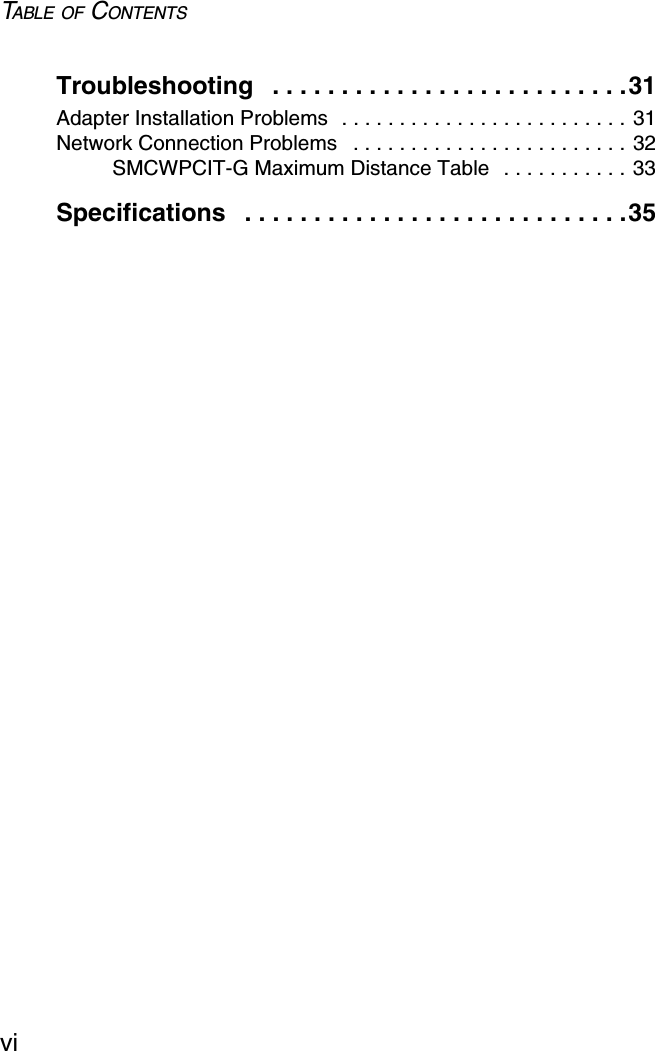 TABLE OF CONTENTSviTroubleshooting   . . . . . . . . . . . . . . . . . . . . . . . . . .31Adapter Installation Problems  . . . . . . . . . . . . . . . . . . . . . . . . . 31Network Connection Problems   . . . . . . . . . . . . . . . . . . . . . . . . 32SMCWPCIT-G Maximum Distance Table  . . . . . . . . . . . 33Specifications   . . . . . . . . . . . . . . . . . . . . . . . . . . . .35