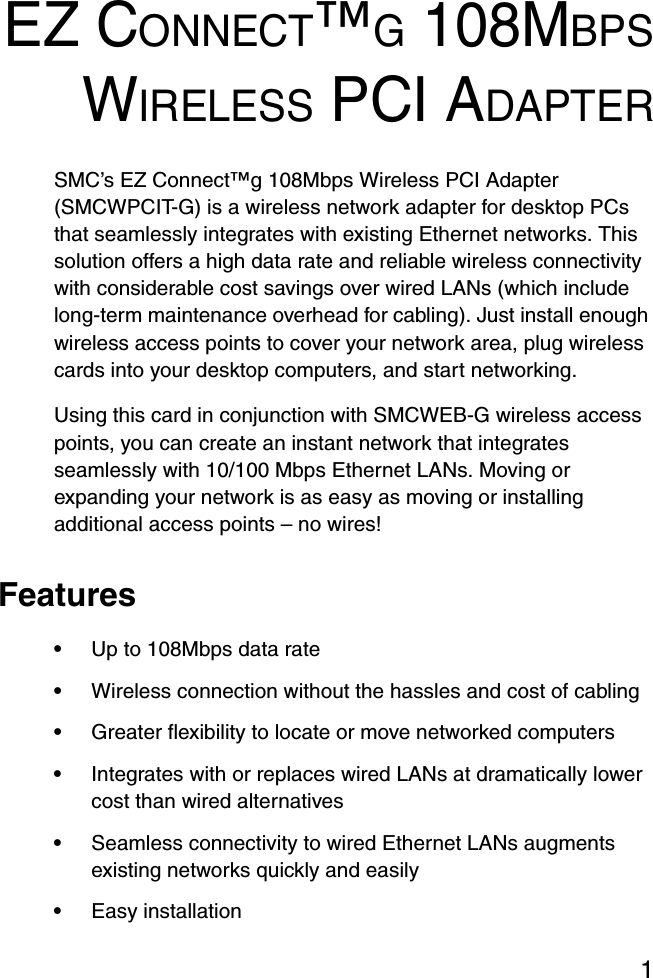 1EZ CONNECT™G 108MBPSWIRELESS PCI ADAPTERSMC’s EZ Connect™g 108Mbps Wireless PCI Adapter (SMCWPCIT-G) is a wireless network adapter for desktop PCs that seamlessly integrates with existing Ethernet networks. This solution offers a high data rate and reliable wireless connectivity with considerable cost savings over wired LANs (which include long-term maintenance overhead for cabling). Just install enough wireless access points to cover your network area, plug wireless cards into your desktop computers, and start networking. Using this card in conjunction with SMCWEB-G wireless access points, you can create an instant network that integrates seamlessly with 10/100 Mbps Ethernet LANs. Moving or expanding your network is as easy as moving or installing additional access points – no wires!Features•Up to 108Mbps data rate•Wireless connection without the hassles and cost of cabling•Greater flexibility to locate or move networked computers•Integrates with or replaces wired LANs at dramatically lower cost than wired alternatives•Seamless connectivity to wired Ethernet LANs augments existing networks quickly and easily•Easy installation