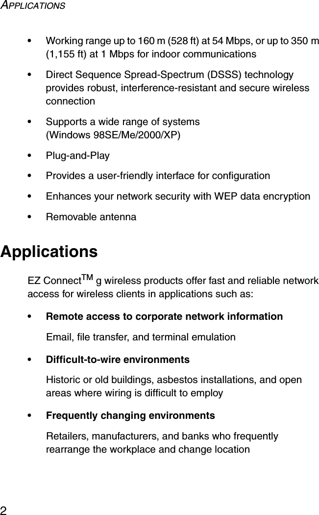 APPLICATIONS2•Working range up to 160 m (528 ft) at 54 Mbps, or up to 350 m (1,155 ft) at 1 Mbps for indoor communications•Direct Sequence Spread-Spectrum (DSSS) technology provides robust, interference-resistant and secure wireless connection•Supports a wide range of systems (Windows 98SE/Me/2000/XP)•Plug-and-Play•Provides a user-friendly interface for configuration•Enhances your network security with WEP data encryption•Removable antennaApplicationsEZ ConnectTM g wireless products offer fast and reliable network access for wireless clients in applications such as:• Remote access to corporate network informationEmail, file transfer, and terminal emulation• Difficult-to-wire environmentsHistoric or old buildings, asbestos installations, and open areas where wiring is difficult to employ• Frequently changing environmentsRetailers, manufacturers, and banks who frequently rearrange the workplace and change location