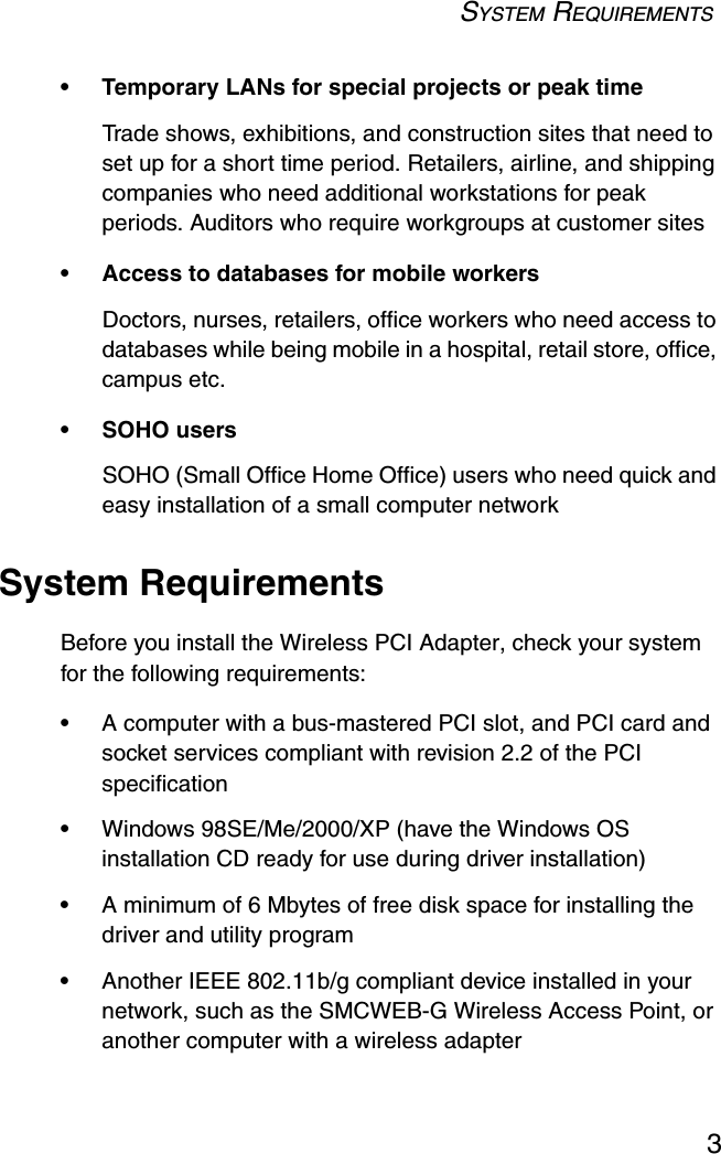 SYSTEM REQUIREMENTS3• Temporary LANs for special projects or peak timeTrade shows, exhibitions, and construction sites that need to set up for a short time period. Retailers, airline, and shipping companies who need additional workstations for peak periods. Auditors who require workgroups at customer sites• Access to databases for mobile workersDoctors, nurses, retailers, office workers who need access to databases while being mobile in a hospital, retail store, office, campus etc.• SOHO usersSOHO (Small Office Home Office) users who need quick and easy installation of a small computer networkSystem RequirementsBefore you install the Wireless PCI Adapter, check your system for the following requirements:•A computer with a bus-mastered PCI slot, and PCI card and socket services compliant with revision 2.2 of the PCI specification •Windows 98SE/Me/2000/XP (have the Windows OS installation CD ready for use during driver installation)•A minimum of 6 Mbytes of free disk space for installing the driver and utility program•Another IEEE 802.11b/g compliant device installed in your network, such as the SMCWEB-G Wireless Access Point, or another computer with a wireless adapter