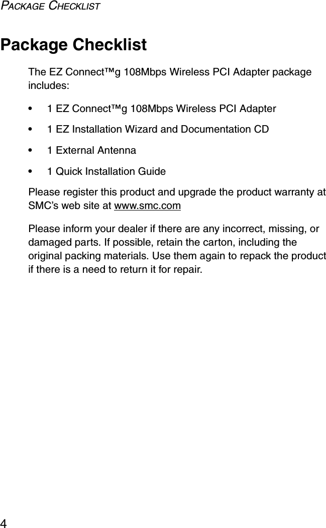 PACKAGE CHECKLIST4Package ChecklistThe EZ Connect™g 108Mbps Wireless PCI Adapter package includes:•1 EZ Connect™g 108Mbps Wireless PCI Adapter•1 EZ Installation Wizard and Documentation CD•1 External Antenna•1 Quick Installation GuidePlease register this product and upgrade the product warranty at SMC’s web site at www.smc.comPlease inform your dealer if there are any incorrect, missing, or damaged parts. If possible, retain the carton, including the original packing materials. Use them again to repack the product if there is a need to return it for repair.