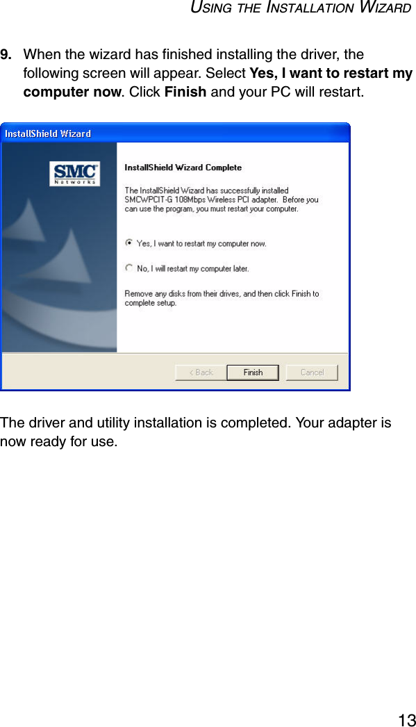 USING THE INSTALLATION WIZARD139. When the wizard has finished installing the driver, the following screen will appear. Select Yes, I want to restart my computer now. Click Finish and your PC will restart.The driver and utility installation is completed. Your adapter is now ready for use.