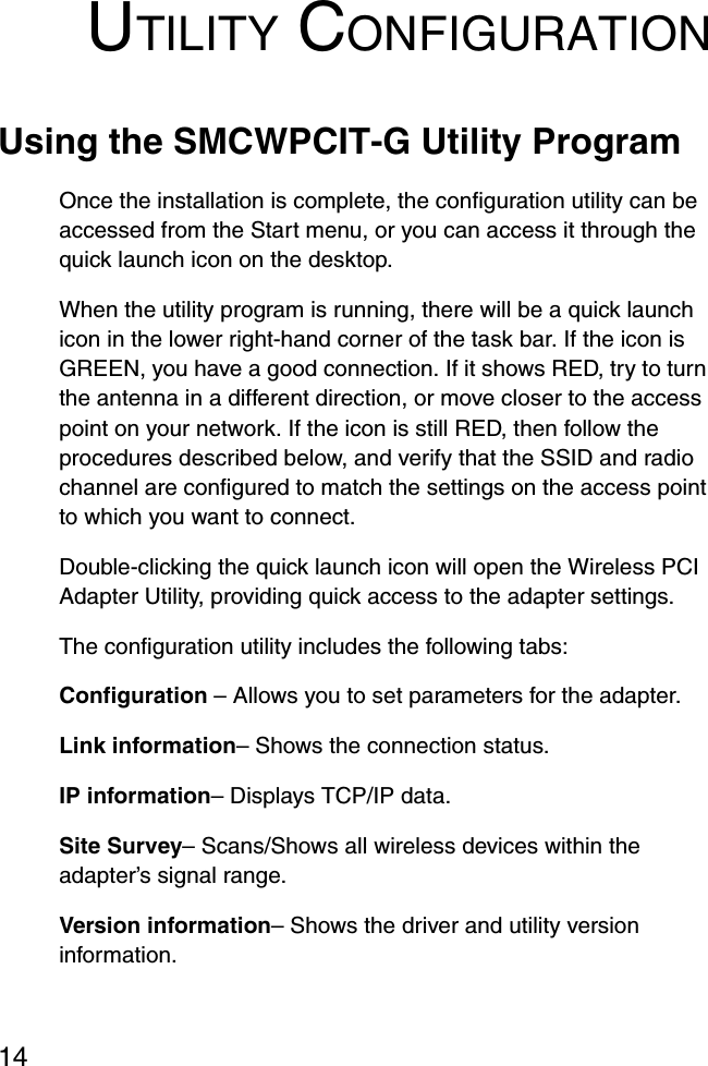 14UTILITY CONFIGURATIONUsing the SMCWPCIT-G Utility ProgramOnce the installation is complete, the configuration utility can be accessed from the Start menu, or you can access it through the quick launch icon on the desktop. When the utility program is running, there will be a quick launch icon in the lower right-hand corner of the task bar. If the icon is GREEN, you have a good connection. If it shows RED, try to turn the antenna in a different direction, or move closer to the access point on your network. If the icon is still RED, then follow the procedures described below, and verify that the SSID and radio channel are configured to match the settings on the access point to which you want to connect.Double-clicking the quick launch icon will open the Wireless PCI Adapter Utility, providing quick access to the adapter settings.The configuration utility includes the following tabs:Configuration – Allows you to set parameters for the adapter.Link information– Shows the connection status.IP information– Displays TCP/IP data. Site Survey– Scans/Shows all wireless devices within the adapter’s signal range.Version information– Shows the driver and utility version information.