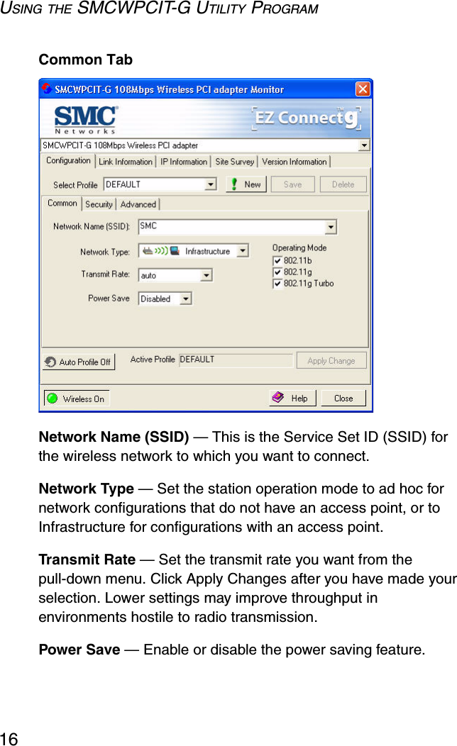 USING THE SMCWPCIT-G UTILITY PROGRAM16Common TabNetwork Name (SSID) — This is the Service Set ID (SSID) for the wireless network to which you want to connect.Network Type — Set the station operation mode to ad hoc for network configurations that do not have an access point, or to Infrastructure for configurations with an access point.Transmit Rate — Set the transmit rate you want from the pull-down menu. Click Apply Changes after you have made your selection. Lower settings may improve throughput in environments hostile to radio transmission.Power Save — Enable or disable the power saving feature.