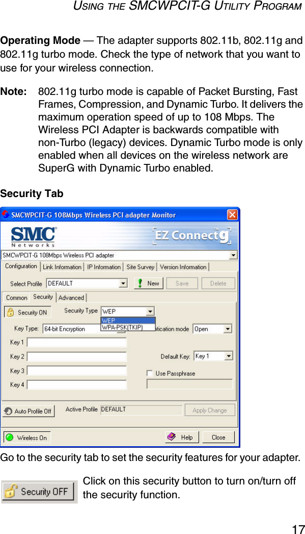 USING THE SMCWPCIT-G UTILITY PROGRAM17Operating Mode — The adapter supports 802.11b, 802.11g and 802.11g turbo mode. Check the type of network that you want to use for your wireless connection.Note: 802.11g turbo mode is capable of Packet Bursting, Fast Frames, Compression, and Dynamic Turbo. It delivers the maximum operation speed of up to 108 Mbps. The Wireless PCI Adapter is backwards compatible with non-Turbo (legacy) devices. Dynamic Turbo mode is only enabled when all devices on the wireless network are SuperG with Dynamic Turbo enabled.Security TabGo to the security tab to set the security features for your adapter.  Click on this security button to turn on/turn off the security function.  