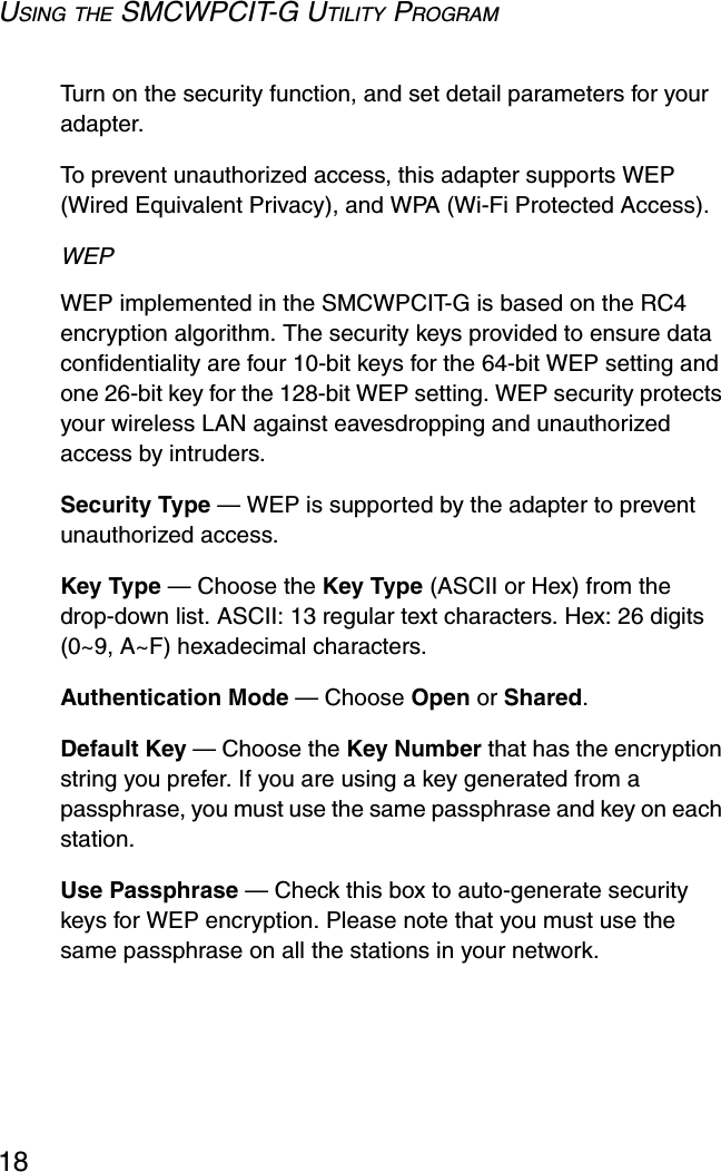 USING THE SMCWPCIT-G UTILITY PROGRAM18Turn on the security function, and set detail parameters for your adapter.  To prevent unauthorized access, this adapter supports WEP (Wired Equivalent Privacy), and WPA (Wi-Fi Protected Access).WEP WEP implemented in the SMCWPCIT-G is based on the RC4 encryption algorithm. The security keys provided to ensure data confidentiality are four 10-bit keys for the 64-bit WEP setting and one 26-bit key for the 128-bit WEP setting. WEP security protects your wireless LAN against eavesdropping and unauthorized access by intruders.Security Type — WEP is supported by the adapter to prevent unauthorized access. Key Type — Choose the Key Type (ASCII or Hex) from the drop-down list. ASCII: 13 regular text characters. Hex: 26 digits (0~9, A~F) hexadecimal characters.Authentication Mode — Choose Open or Shared.Default Key — Choose the Key Number that has the encryption string you prefer. If you are using a key generated from a passphrase, you must use the same passphrase and key on each station.Use Passphrase — Check this box to auto-generate security keys for WEP encryption. Please note that you must use the same passphrase on all the stations in your network. 