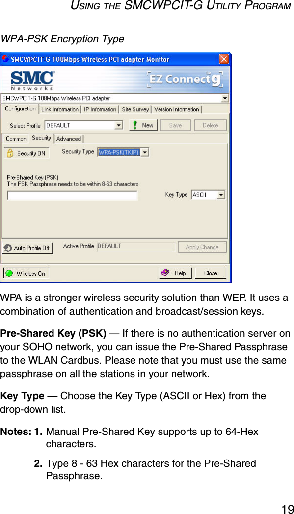 USING THE SMCWPCIT-G UTILITY PROGRAM19WPA-PSK Encryption Type WPA is a stronger wireless security solution than WEP. It uses a combination of authentication and broadcast/session keys. Pre-Shared Key (PSK) — If there is no authentication server on your SOHO network, you can issue the Pre-Shared Passphrase to the WLAN Cardbus. Please note that you must use the same passphrase on all the stations in your network. Key Type — Choose the Key Type (ASCII or Hex) from the drop-down list. Notes: 1. Manual Pre-Shared Key supports up to 64-Hex characters.2. Type 8 - 63 Hex characters for the Pre-Shared Passphrase.