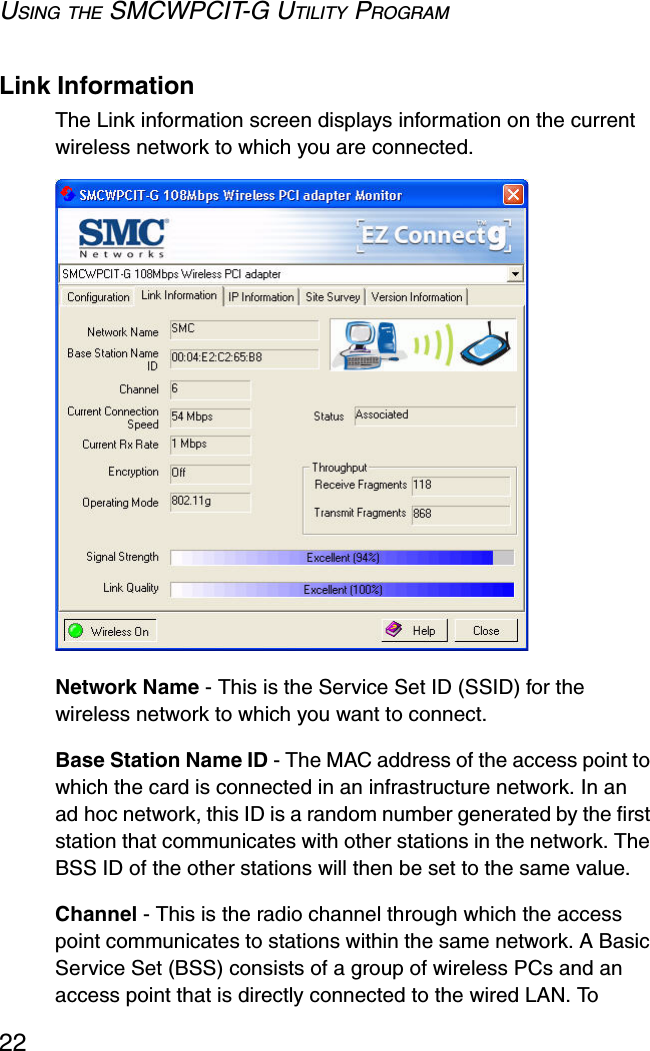 USING THE SMCWPCIT-G UTILITY PROGRAM22Link InformationThe Link information screen displays information on the current wireless network to which you are connected.  Network Name - This is the Service Set ID (SSID) for the wireless network to which you want to connect.Base Station Name ID - The MAC address of the access point to which the card is connected in an infrastructure network. In an ad hoc network, this ID is a random number generated by the first station that communicates with other stations in the network. The BSS ID of the other stations will then be set to the same value.Channel - This is the radio channel through which the access point communicates to stations within the same network. A Basic Service Set (BSS) consists of a group of wireless PCs and an access point that is directly connected to the wired LAN. To 