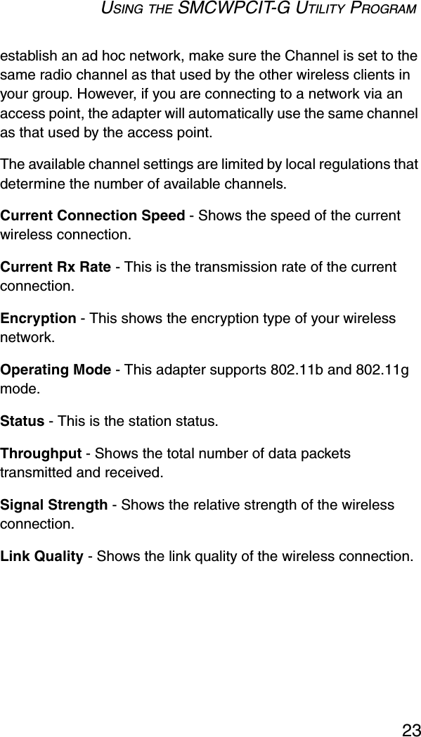 USING THE SMCWPCIT-G UTILITY PROGRAM23establish an ad hoc network, make sure the Channel is set to the same radio channel as that used by the other wireless clients in your group. However, if you are connecting to a network via an access point, the adapter will automatically use the same channel as that used by the access point. The available channel settings are limited by local regulations that determine the number of available channels.Current Connection Speed - Shows the speed of the current wireless connection.Current Rx Rate - This is the transmission rate of the current connection. Encryption - This shows the encryption type of your wireless network. Operating Mode - This adapter supports 802.11b and 802.11g mode. Status - This is the station status. Throughput - Shows the total number of data packets transmitted and received.Signal Strength - Shows the relative strength of the wireless connection.Link Quality - Shows the link quality of the wireless connection. 