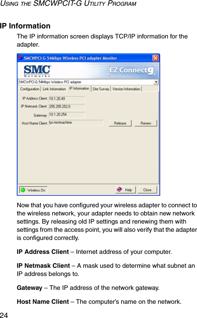 USING THE SMCWPCIT-G UTILITY PROGRAM24IP InformationThe IP information screen displays TCP/IP information for the adapter. Now that you have configured your wireless adapter to connect to the wireless network, your adapter needs to obtain new network settings. By releasing old IP settings and renewing them with settings from the access point, you will also verify that the adapter is configured correctly.IP Address Client – Internet address of your computer.IP Netmask Client – A mask used to determine what subnet an IP address belongs to.Gateway – The IP address of the network gateway.Host Name Client – The computer’s name on the network.