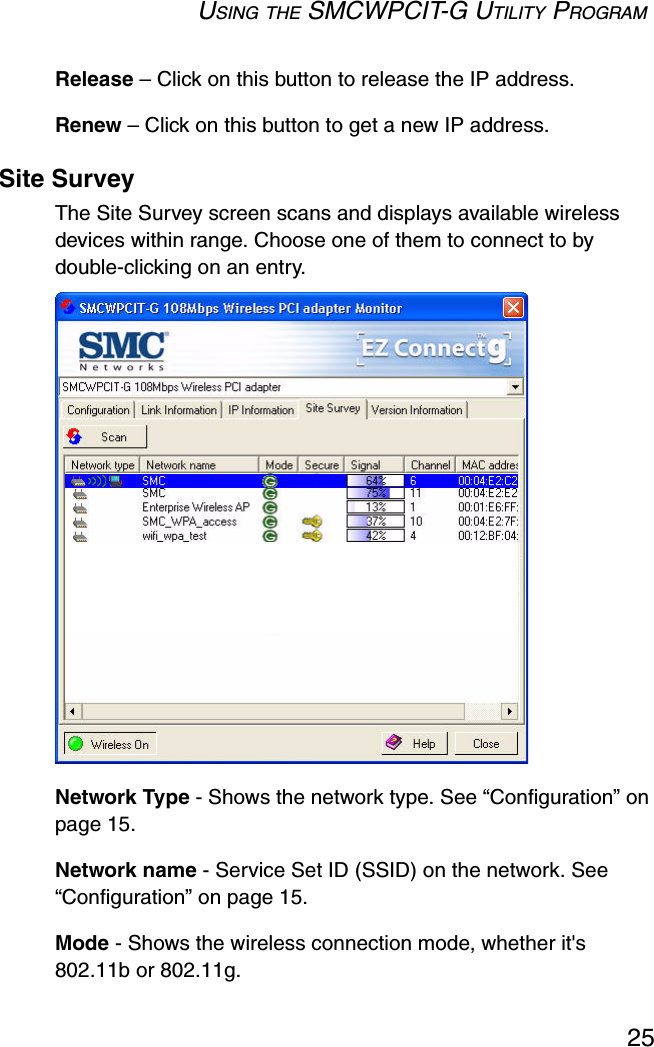 USING THE SMCWPCIT-G UTILITY PROGRAM25Release – Click on this button to release the IP address.Renew – Click on this button to get a new IP address.Site SurveyThe Site Survey screen scans and displays available wireless devices within range. Choose one of them to connect to by double-clicking on an entry.  Network Type - Shows the network type. See “Configuration” on page 15.Network name - Service Set ID (SSID) on the network. See “Configuration” on page 15.Mode - Shows the wireless connection mode, whether it&apos;s 802.11b or 802.11g.