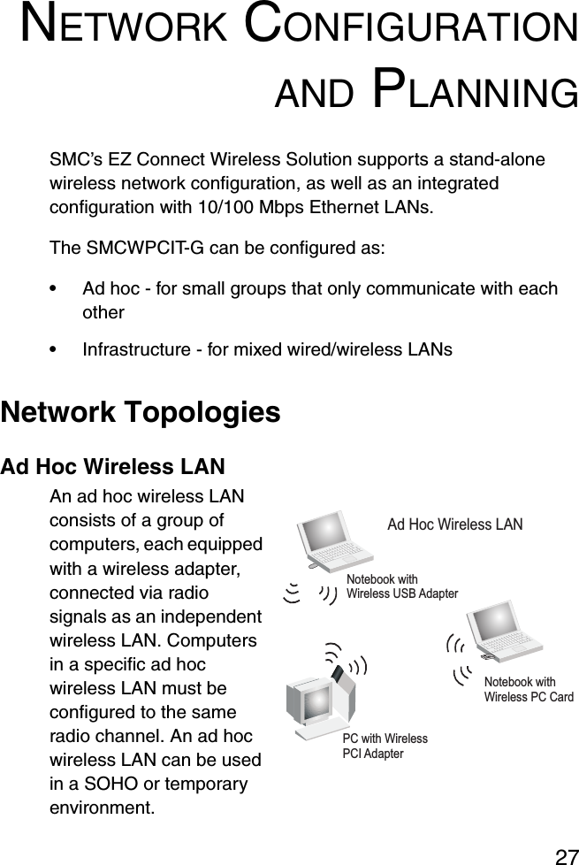 27NETWORK CONFIGURATIONAND PLANNINGSMC’s EZ Connect Wireless Solution supports a stand-alone wireless network configuration, as well as an integrated configuration with 10/100 Mbps Ethernet LANs.The SMCWPCIT-G can be configured as:•Ad hoc - for small groups that only communicate with each other•Infrastructure - for mixed wired/wireless LANsNetwork TopologiesAd Hoc Wireless LANAn ad hoc wireless LAN consists of a group of computers, each equipped with a wireless adapter, connected via radio signals as an independent wireless LAN. Computers in a specific ad hoc wireless LAN must be configured to the same radio channel. An ad hoc wireless LAN can be used in a SOHO or temporary environment.Notebook withWireless USB AdapterNotebook withWireless PC CardPC with WirelessPCI AdapterAd Hoc Wireless LAN