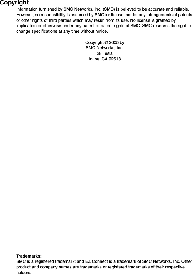 CopyrightInformation furnished by SMC Networks, Inc. (SMC) is believed to be accurate and reliable. However, no responsibility is assumed by SMC for its use, nor for any infringements of patents or other rights of third parties which may result from its use. No license is granted by implication or otherwise under any patent or patent rights of SMC. SMC reserves the right to change specifications at any time without notice.Copyright © 2005 bySMC Networks, Inc.38 TeslaIrvine, CA 92618Trademarks:SMC is a registered trademark; and EZ Connect is a trademark of SMC Networks, Inc. Other product and company names are trademarks or registered trademarks of their respective holders.